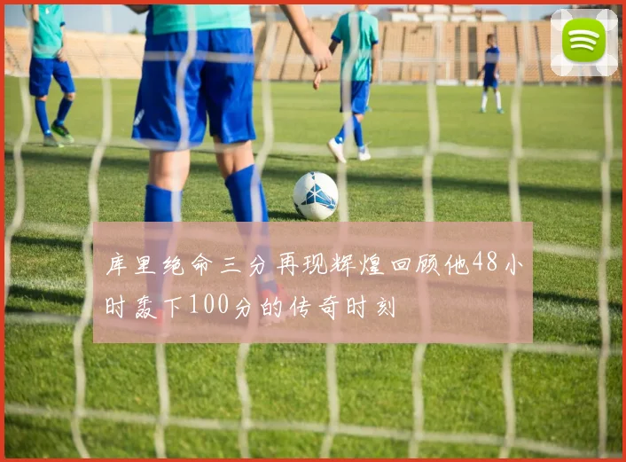 库里绝命三分再现辉煌回顾他48小时轰下100分的传奇时刻